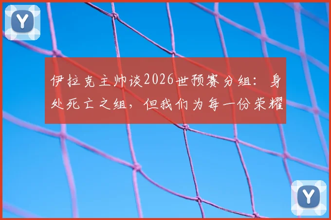 伊拉克主帅谈2026世预赛分组：身处死亡之组，但我们为每一份荣耀而战，每个伊拉克人都应感到自豪