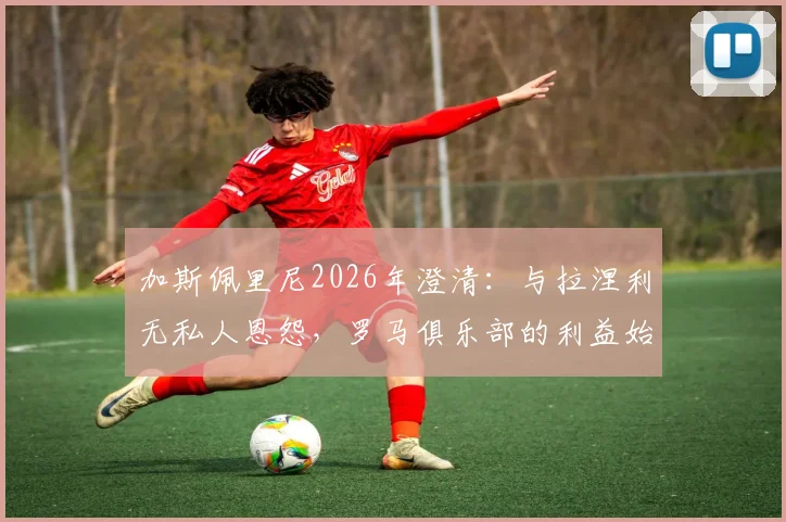 加斯佩里尼2026年澄清：与拉涅利无私人恩怨，罗马俱乐部的利益始终是第一位的