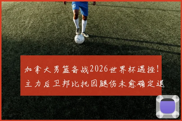 加拿大男篮备战2026世界杯遇挫！主力后卫邦比托因腿伤未愈确定退出，球队后场实力受损分析与替代人选前瞻