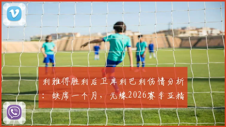 利雅得胜利后卫库利巴利伤情分析：缺席一个月，无缘2026赛季亚精英比赛，球队后防调整方案前瞻