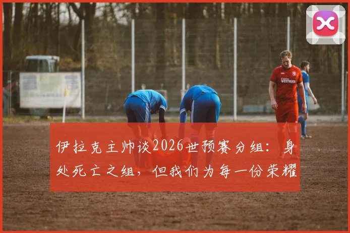 伊拉克主帅谈2026世预赛分组：身处死亡之组，但我们为每一份荣耀而战，每个伊拉克人都应感到自豪