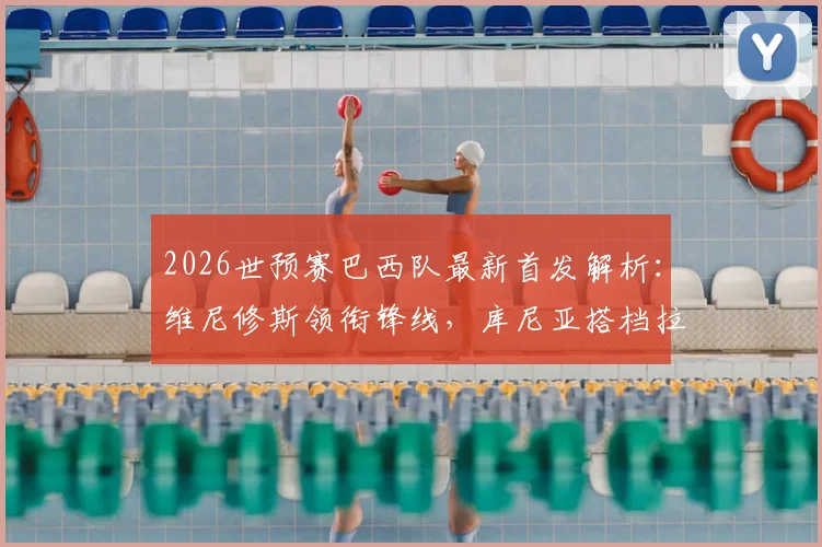 2026世预赛巴西队最新首发解析：维尼修斯领衔锋线，库尼亚搭档拉菲尼亚，附对阵海地阵容深度分析
