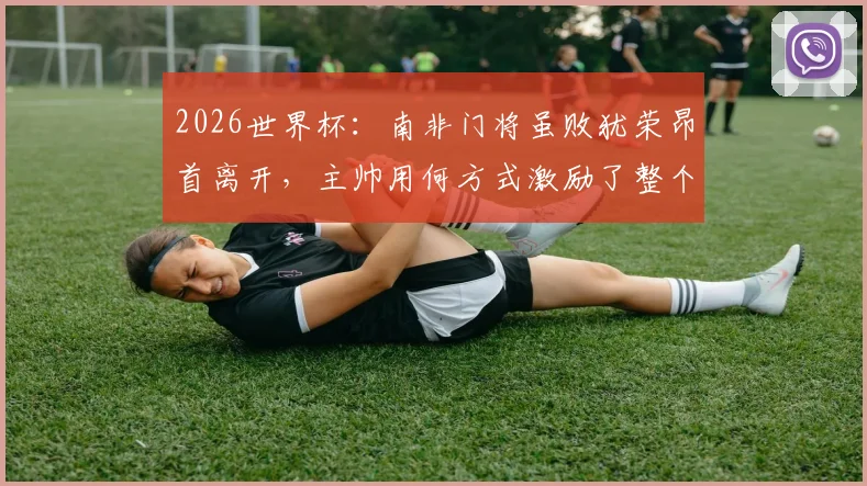 2026世界杯:南非门将虽败犹荣昂首离开,主帅用何方式激励了整个国家精神