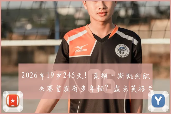 2026年19岁246天!莱维·斯凯利欧冠决赛首发有多年轻?盘点英格兰最年轻欧冠决赛球员
