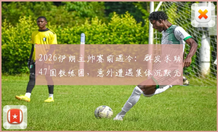 2026伊朗主帅赛前遇冷：群发求助47国教练团，意外遭遇集体沉默无回应