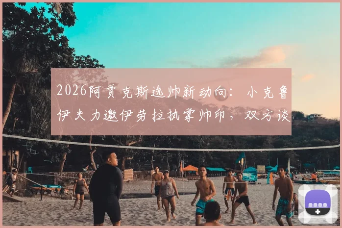 2026阿贾克斯选帅新动向：小克鲁伊夫力邀伊劳拉执掌帅印，双方谈判已进入关键阶段