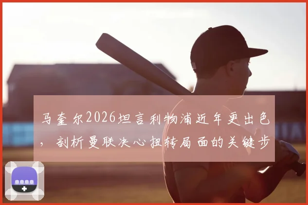 马奎尔2026坦言利物浦近年更出色，剖析曼联决心扭转局面的关键步骤