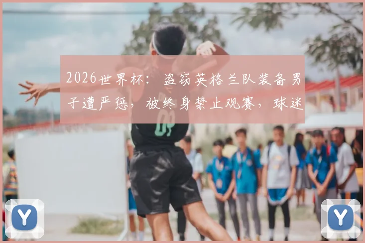 2026世界杯：盗窃英格兰队装备男子遭严惩，被终身禁止观赛，球迷违规代价高昂