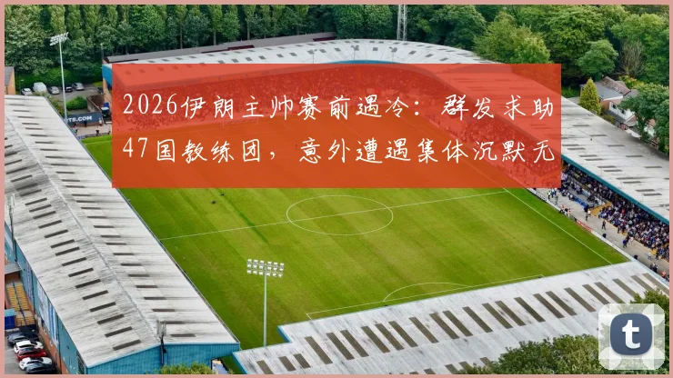 2026伊朗主帅赛前遇冷:群发求助47国教练团,意外遭遇集体沉默无回应