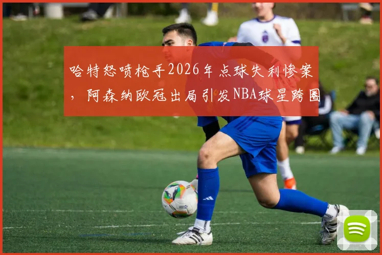 哈特怒喷枪手2026年点球失利惨案,阿森纳欧冠出局引发NBA球星跨圈吐槽