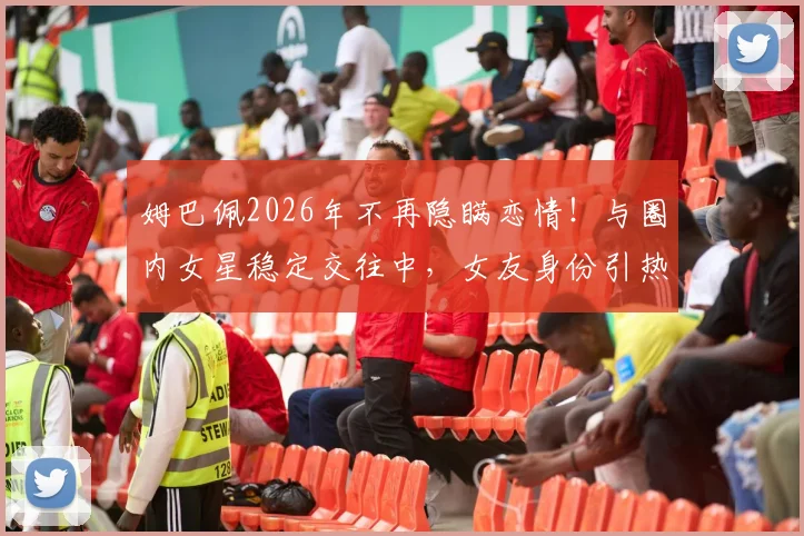 姆巴佩2026年不再隐瞒恋情！与圈内女星稳定交往中，女友身份引热议