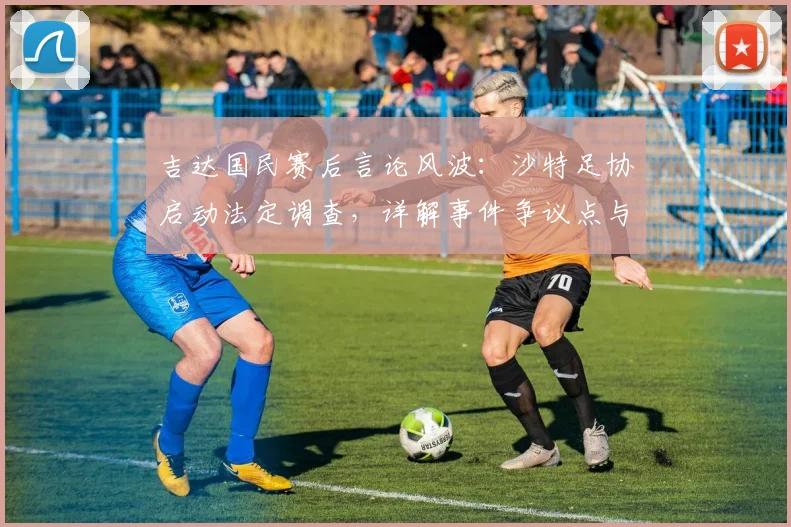 吉达国民赛后言论风波：沙特足协启动法定调查，详解事件争议点与可能处罚