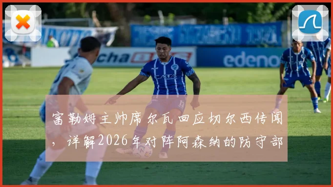 富勒姆主帅席尔瓦回应切尔西传闻,详解2026年对阵阿森纳的防守部署关键