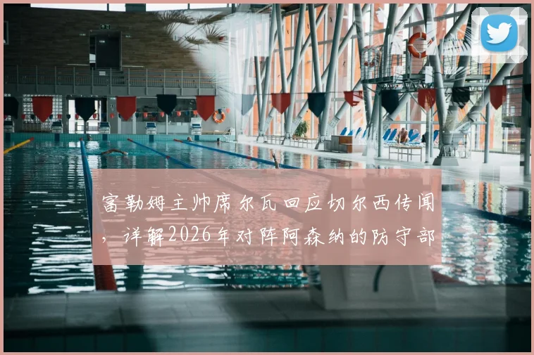 富勒姆主帅席尔瓦回应切尔西传闻,详解2026年对阵阿森纳的防守部署关键