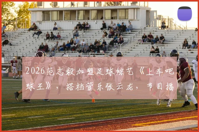 2026范志毅加盟足球综艺《上车吧球王》,搭档管乐张云龙,节目播出时间与嘉宾名单一览