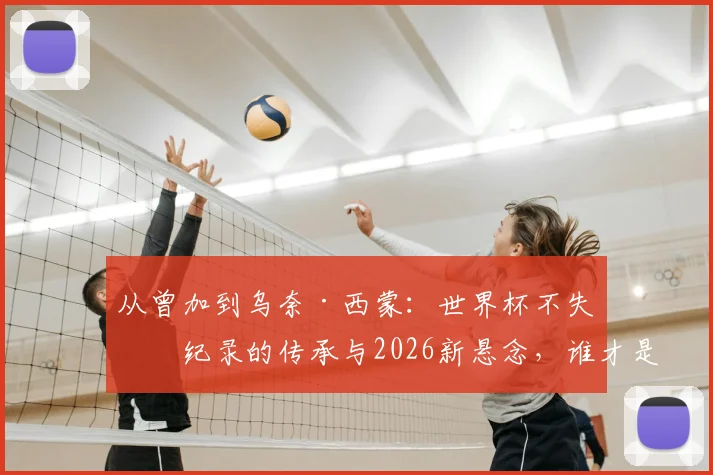 从曾加到乌奈·西蒙:世界杯不失球纪录的传承与2026新悬念,谁才是真“叹息之墙”?