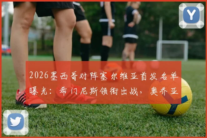 2026墨西哥对阵塞尔维亚首发名单曝光：希门尼斯领衔出战，奥乔亚替补引热议，附两队历史交锋深度回顾