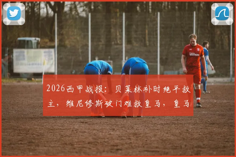 2026西甲战报：贝莱林补时绝平救主，维尼修斯破门难救皇马，皇马1-1贝蒂斯全场回顾与数据解析