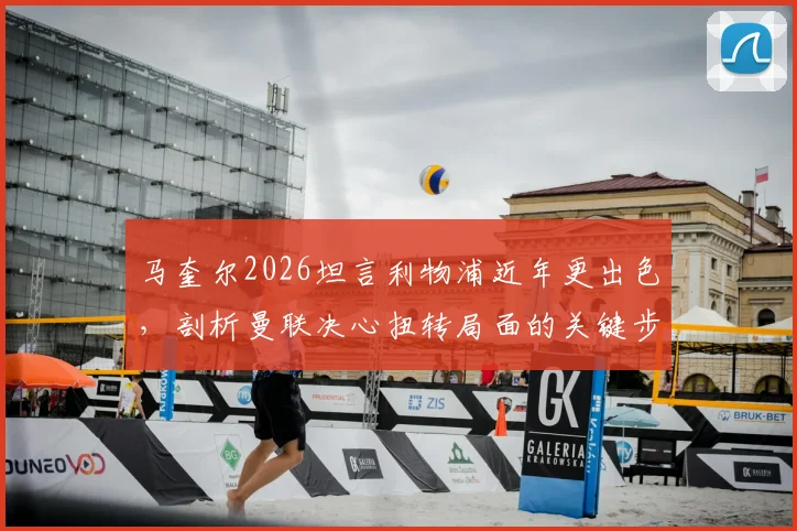 马奎尔2026坦言利物浦近年更出色，剖析曼联决心扭转局面的关键步骤