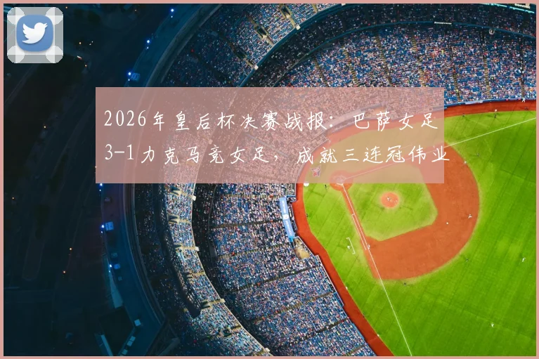 2026年皇后杯决赛战报：巴萨女足3-1力克马竞女足，成就三连冠伟业，队史第12次捧杯全面解析