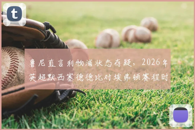 鲁尼直言利物浦状态存疑，2026年英超默西塞德德比对埃弗顿赛程时机引争议