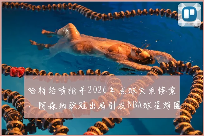 哈特怒喷枪手2026年点球失利惨案，阿森纳欧冠出局引发NBA球星跨圈吐槽