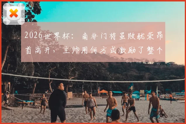 2026世界杯：南非门将虽败犹荣昂首离开，主帅用何方式激励了整个国家精神