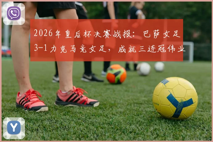 2026年皇后杯决赛战报：巴萨女足3-1力克马竞女足，成就三连冠伟业，队史第12次捧杯全面解析