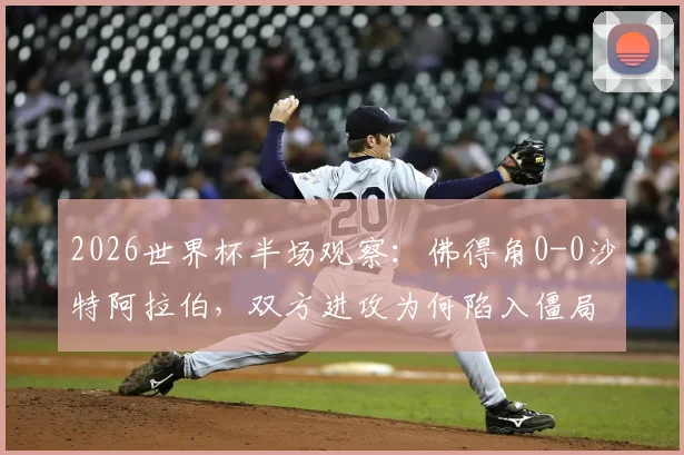 2026世界杯半场观察：佛得角0-0沙特阿拉伯，双方进攻为何陷入僵局？深度解析两队战术与关键球员表现