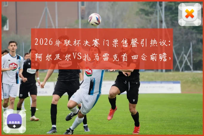 2026非联杯决赛门票售罄引热议：阿尔及尔VS扎马雷克首回合前瞻，附观赛与球队分析指南