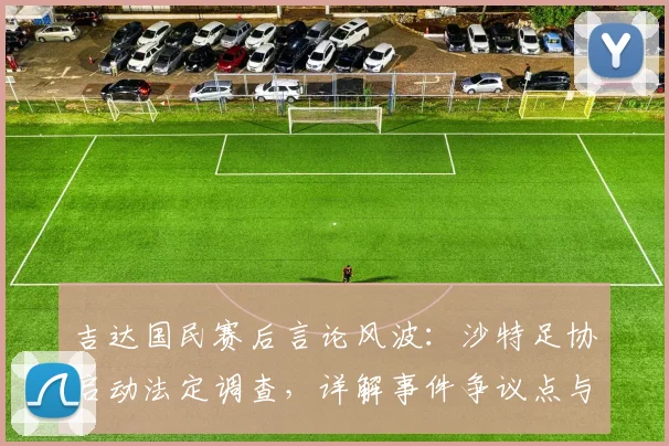 吉达国民赛后言论风波：沙特足协启动法定调查，详解事件争议点与可能处罚