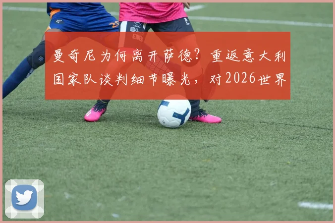 曼奇尼为何离开萨德？重返意大利国家队谈判细节曝光，对2026世界杯备战意味着什么