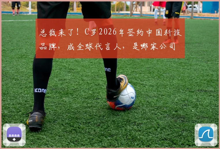 总裁来了！C罗2026年签约中国科技品牌，成全球代言人，是哪家公司？合作详情一览