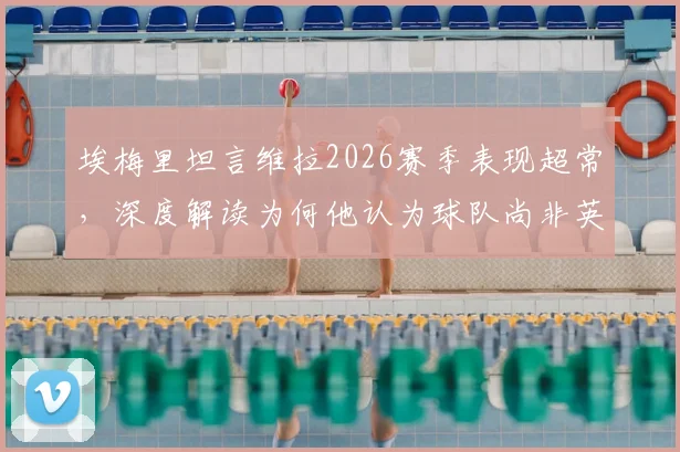 埃梅里坦言维拉2026赛季表现超常，深度解读为何他认为球队尚非英超前七实力