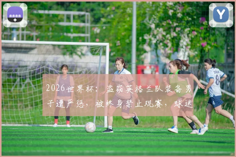 2026世界杯:盗窃英格兰队装备男子遭严惩,被终身禁止观赛,球迷违规代价高昂