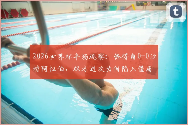 2026世界杯半场观察：佛得角0-0沙特阿拉伯，双方进攻为何陷入僵局？深度解析两队战术与关键球员表现