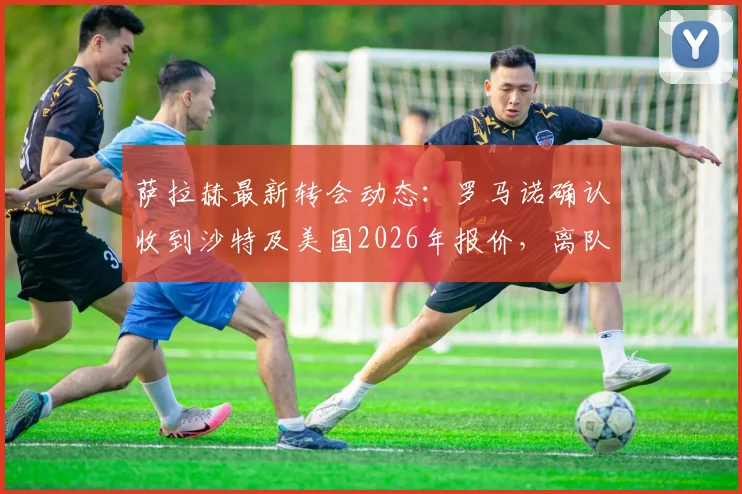 萨拉赫最新转会动态:罗马诺确认收到沙特及美国2026年报价,离队与否及年薪详情即将揭晓