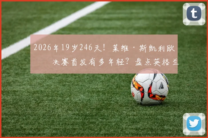 2026年19岁246天！莱维·斯凯利欧冠决赛首发有多年轻？盘点英格兰最年轻欧冠决赛球员