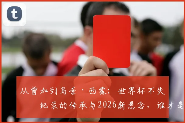 从曾加到乌奈·西蒙：世界杯不失球纪录的传承与2026新悬念，谁才是真“叹息之墙”？