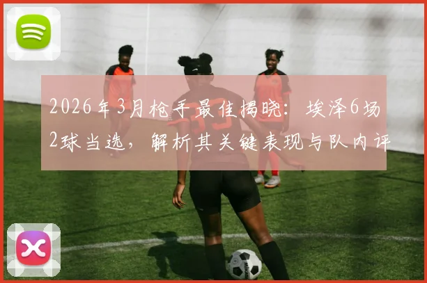 2026年3月枪手最佳揭晓：埃泽6场2球当选，解析其关键表现与队内评选标准