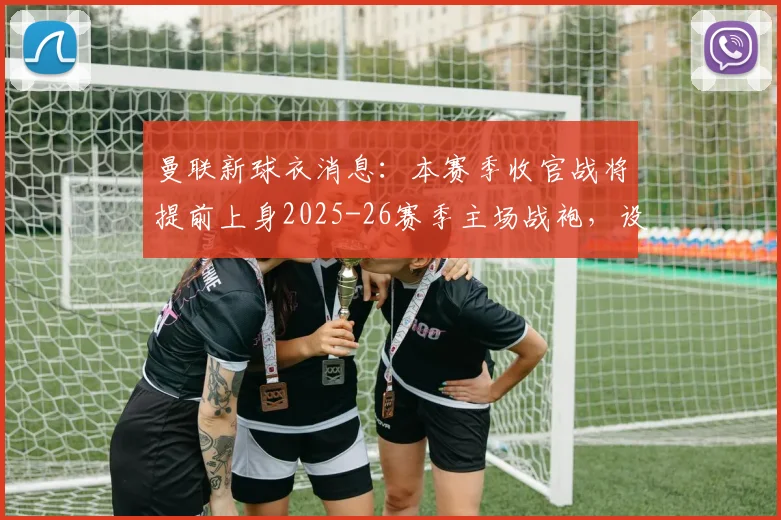 曼联新球衣消息：本赛季收官战将提前上身2025-26赛季主场战袍，设计、赞助及球迷入手指南